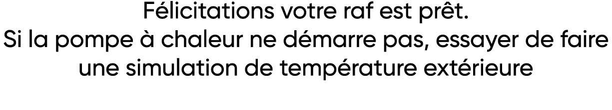 Félicitations votre raf est prêt  Si la pompe à chaleur ne démarre pas, essayer de faire une simulation de températur   