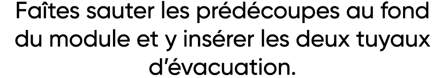 Faîtes sauter les prédécoupes au fond du module et y insérer les deux tuyaux d évacuation 