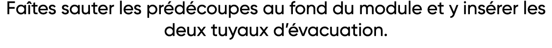Faîtes sauter les prédécoupes au fond du module et y insérer les deux tuyaux d évacuation 