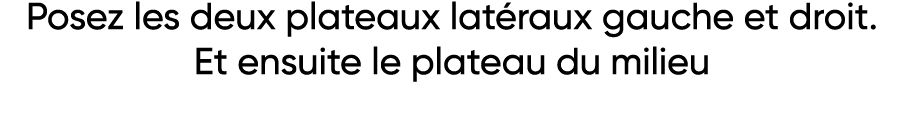 Posez les deux plateaux latéraux gauche et droit  Et ensuite le plateau du milieu 